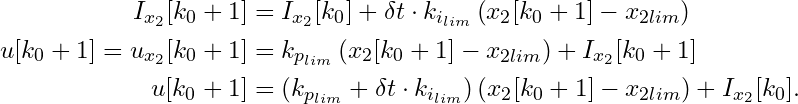 \begin{align*}     I_{x_2}[k_0 + 1] &= I_{x_2}[k_0] + \delta t \cdot k_{i_{lim}}\left(x_2[k_0 + 1] - x_{2lim}\right) \\     u[k_0 + 1] = u_{x_2}[k_0 + 1] &= k_{p_{lim}}\left(x_2[k_0 + 1] - x_{2lim}\right) + I_{x_2}[k_0 + 1] \\     u[k_0 + 1] &= \left(k_{p_{lim}} + \delta t \cdot k_{i_{lim}}\right)\left(x_2[k_0 + 1] - x_{2lim}\right) + I_{x_2}[k_0]. \end{align*}